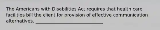 The Americans with Disabilities Act requires that health care facilities bill the client for provision of effective communication alternatives. ______________________________