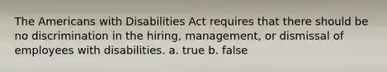 The Americans with Disabilities Act requires that there should be no discrimination in the hiring, management, or dismissal of employees with disabilities. a. true b. false