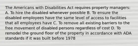 The Americans with Disabilities Act requires property managers: A. To hire the disabled whenever possible B. To ensure the disabled employees have the same level of access to facilities that all employees have C. To remove all existing barriers to the free movement of disabled persons regardless of cost D. To remodel the ground floor of the property in accordance with ADA standards if it was built before 1978