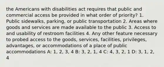 the Americans with disabilities act requires that public and commercial access be provided in what order of priority? 1. Public sidewalks, parking, or public transportation 2. Areas where goods and services are made available to the public 3. Access to and usability of restroom facilities 4. Any other feature necessary to probed access to the goods, services, facilities, privileges, advantages, or accommodations of a place of public accommodations A: 1, 2, 3, 4 B: 3, 2, 1, 4 C: 4, 3, 2, 1 D: 3, 1, 2, 4