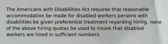 The Americans with Disabilities Act requires that reasonable accommodation be made for disabled workers persons with disabilities be given preferential treatment regarding hiring. none of the above hiring quotas be used to insure that disabled workers are hired in sufficient numbers.