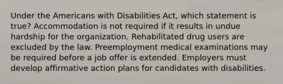 Under the Americans with Disabilities Act, which statement is true? Accommodation is not required if it results in undue hardship for the organization. Rehabilitated drug users are excluded by the law. Preemployment medical examinations may be required before a job offer is extended. Employers must develop affirmative action plans for candidates with disabilities.