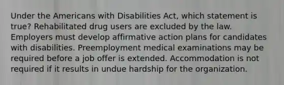 Under the Americans with Disabilities Act, which statement is true? Rehabilitated drug users are excluded by the law. Employers must develop affirmative action plans for candidates with disabilities. Preemployment medical examinations may be required before a job offer is extended. Accommodation is not required if it results in undue hardship for the organization.