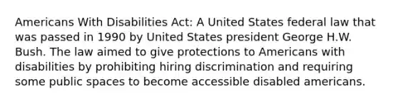 Americans With Disabilities Act: A United States federal law that was passed in 1990 by United States president George H.W. Bush. The law aimed to give protections to Americans with disabilities by prohibiting hiring discrimination and requiring some public spaces to become accessible disabled americans.