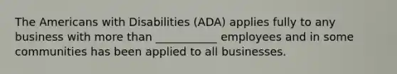 The Americans with Disabilities (ADA) applies fully to any business with more than ___________ employees and in some communities has been applied to all businesses.