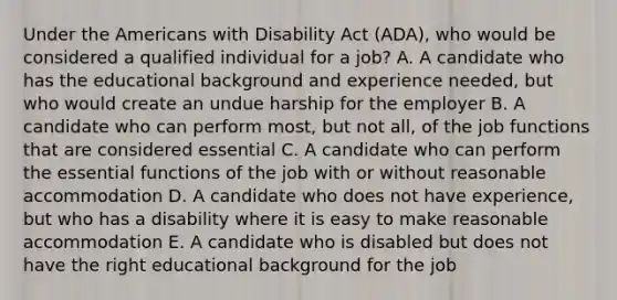 Under the Americans with Disability Act (ADA), who would be considered a qualified individual for a job? A. A candidate who has the educational background and experience needed, but who would create an undue harship for the employer B. A candidate who can perform most, but not all, of the job functions that are considered essential C. A candidate who can perform the essential functions of the job with or without reasonable accommodation D. A candidate who does not have experience, but who has a disability where it is easy to make reasonable accommodation E. A candidate who is disabled but does not have the right educational background for the job