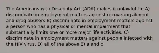 The Americans with Disability Act (ADA) makes it unlawful to: A) discriminate in employment matters against recovering alcohol and drug abusers B) discriminate in employment matters against a person who has a physical or mental impairment that substantially limits one or more major life activities. C) discriminate in employment matters against people infected with the HIV virus. D) all of the above E) a and c