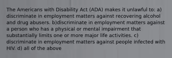 The Americans with Disability Act (ADA) makes it unlawful to: a) discriminate in employment matters against recovering alcohol and drug abusers. b)discriminate in employment matters against a person who has a physical or mental impairment that substantially limits one or more major life activities. c) discriminate in employment matters against people infected with HIV. d) all of the above