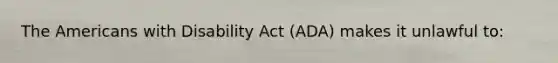 The Americans with Disability Act (ADA) makes it unlawful to: