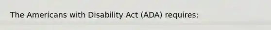 The Americans with Disability Act (ADA) requires: