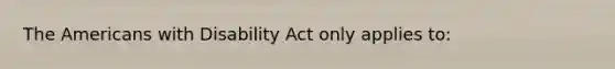 The Americans with Disability Act only applies to: