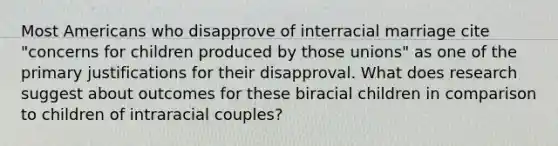 Most Americans who disapprove of interracial marriage cite "concerns for children produced by those unions" as one of the primary justifications for their disapproval. What does research suggest about outcomes for these biracial children in comparison to children of intraracial couples?