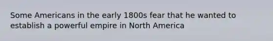 Some Americans in the early 1800s fear that he wanted to establish a powerful empire in North America