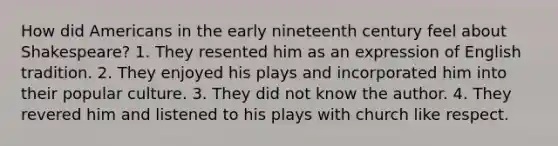 How did Americans in the early nineteenth century feel about Shakespeare? 1. They resented him as an expression of English tradition. 2. They enjoyed his plays and incorporated him into their popular culture. 3. They did not know the author. 4. They revered him and listened to his plays with church like respect.