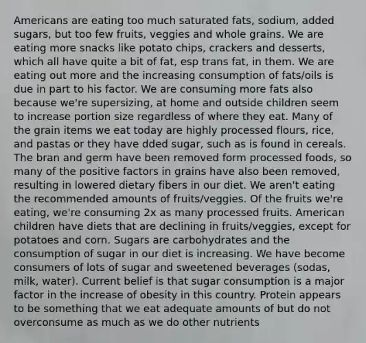 Americans are eating too much saturated fats, sodium, added sugars, but too few fruits, veggies and whole grains. We are eating more snacks like potato chips, crackers and desserts, which all have quite a bit of fat, esp trans fat, in them. We are eating out more and the increasing consumption of fats/oils is due in part to his factor. We are consuming more fats also because we're supersizing, at home and outside children seem to increase portion size regardless of where they eat. Many of the grain items we eat today are highly processed flours, rice, and pastas or they have dded sugar, such as is found in cereals. The bran and germ have been removed form processed foods, so many of the positive factors in grains have also been removed, resulting in lowered dietary fibers in our diet. We aren't eating the recommended amounts of fruits/veggies. Of the fruits we're eating, we're consuming 2x as many processed fruits. American children have diets that are declining in fruits/veggies, except for potatoes and corn. Sugars are carbohydrates and the consumption of sugar in our diet is increasing. We have become consumers of lots of sugar and sweetened beverages (sodas, milk, water). Current belief is that sugar consumption is a major factor in the increase of obesity in this country. Protein appears to be something that we eat adequate amounts of but do not overconsume as much as we do other nutrients