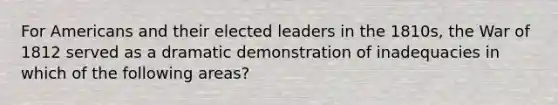 For Americans and their elected leaders in the 1810s, the War of 1812 served as a dramatic demonstration of inadequacies in which of the following areas?