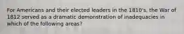 For Americans and their elected leaders in the 1810's, the War of 1812 served as a dramatic demonstration of inadequacies in which of the following areas?