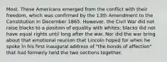 Most. These Americans emerged from the conflict with their freedom, which was confirmed by the 13th Amendment to the Constitution in December 1865. However, the Civil War did not raise blacks to a position of equality with whites; blacks did not have equal rights until long after the war. Nor did the war bring about that emotional reunion that Lincoln hoped for when he spoke in his first inaugural address of "the bonds of affection" that had formerly held the two sections together.