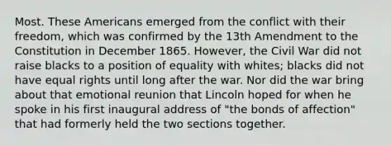 Most. These Americans emerged from the conflict with their freedom, which was confirmed by the 13th Amendment to the Constitution in December 1865. However, the Civil War did not raise blacks to a position of equality with whites; blacks did not have equal rights until long after the war. Nor did the war bring about that emotional reunion that Lincoln hoped for when he spoke in his first inaugural address of "the bonds of affection" that had formerly held the two sections together.