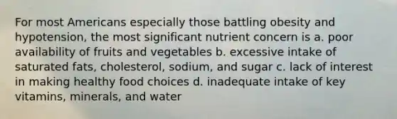 For most Americans especially those battling obesity and hypotension, the most significant nutrient concern is a. poor availability of fruits and vegetables b. excessive intake of saturated fats, cholesterol, sodium, and sugar c. lack of interest in making healthy food choices d. inadequate intake of key vitamins, minerals, and water