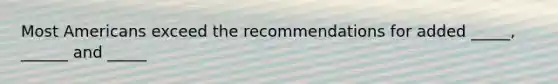 Most Americans exceed the recommendations for added _____, ______ and _____