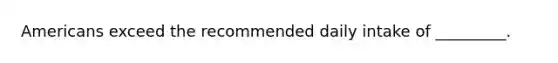 Americans exceed the recommended daily intake of _________.