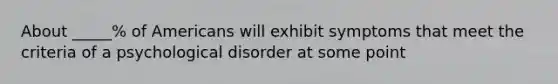 About _____% of Americans will exhibit symptoms that meet the criteria of a psychological disorder at some point