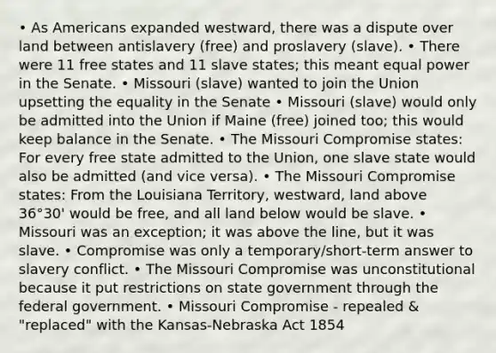 • As Americans expanded westward, there was a dispute over land between antislavery (free) and proslavery (slave). • There were 11 free states and 11 slave states; this meant equal power in the Senate. • Missouri (slave) wanted to join the Union upsetting the equality in the Senate • Missouri (slave) would only be admitted into the Union if Maine (free) joined too; this would keep balance in the Senate. • The Missouri Compromise states: For every free state admitted to the Union, one slave state would also be admitted (and vice versa). • The Missouri Compromise states: From the Louisiana Territory, westward, land above 36°30' would be free, and all land below would be slave. • Missouri was an exception; it was above the line, but it was slave. • Compromise was only a temporary/short-term answer to slavery conflict. • The Missouri Compromise was unconstitutional because it put restrictions on state government through the federal government. • Missouri Compromise - repealed & "replaced" with the Kansas-Nebraska Act 1854