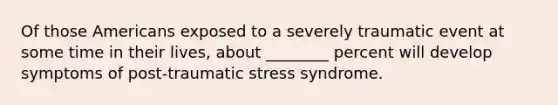 Of those Americans exposed to a severely traumatic event at some time in their lives, about ________ percent will develop symptoms of post-traumatic stress syndrome.