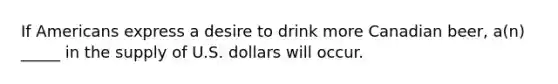 If Americans express a desire to drink more Canadian beer, a(n) _____ in the supply of U.S. dollars will occur.