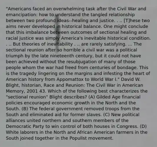 "Americans faced an overwhelming task after the Civil War and emancipation: how to understand the tangled relationship between two profound ideas--healing and justice. . .. [T]hese two aims never developed in historical balance. One might conclude that this imbalance between outcomes of sectional healing and racial justice was simply America's inevitable historical condition. . .. But theories of inevitability . .. are rarely satisfying. ... The sectional reunion after so horrible a civil war was a political triumph by the late nineteenth century, but it could not have been achieved without the resubjugation of many of those people whom the war had freed from centuries of bondage. This is the tragedy lingering on the margins and infesting the heart of American history from Appomattox to World War I." David W. Blight, historian, Race and Reunion: The Civil War in American Memory, 2001 43. Which of the following best characterizes the "sectional reunion" Blight describes? (A) Gilded Age financial policies encouraged economic growth in the North and the South. (B) The federal government removed troops from the South and eliminated aid for former slaves. (C) New political alliances united northern and southern members of the Democratic Party to win control of both houses in Congress. (D) White laborers in the North and African American farmers in the South joined together in the Populist movement.