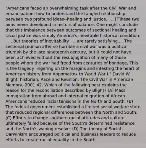 "Americans faced an overwhelming task after the Civil War and emancipation: how to understand the tangled relationship between two profound ideas--healing and justice. . .. [T]hese two aims never developed in historical balance. One might conclude that this imbalance between outcomes of sectional healing and racial justice was simply America's inevitable historical condition. . . . But theories of inevitability . .. are rarely satisfying.... The sectional reunion after so horrible a civil war was a political triumph by the late nineteenth century, but it could not have been achieved without the resubjugation of many of those people whom the war had freed from centuries of bondage. This is the tragedy lingering on the margins and infesting the heart of American history from Appomattox to World War I." David W. Blight, historian, Race and Reunion: The Civil War in American Memory, 2001 42. Which of the following best explains the reason for the reconciliation described by Blight? (A) Mass immigration from abroad and internal migration of African Americans reduced racial tensions in the North and South. (B) The federal government established a limited social welfare state that reduced regional differences between the North and South. (C) Efforts to change southern racial attitudes and culture ultimately failed because of the South's determined resistance and the North's waning resolve. (D) The theory of Social Darwinism encouraged political and business leaders to reduce efforts to create racial equality in the South.