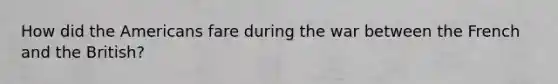 How did the Americans fare during the war between the French and the British?