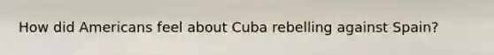 How did Americans feel about Cuba rebelling against Spain?