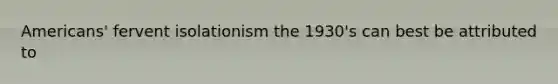 Americans' fervent isolationism the 1930's can best be attributed to