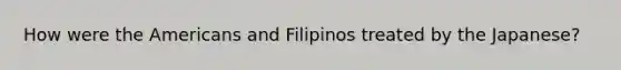 How were the Americans and Filipinos treated by the Japanese?