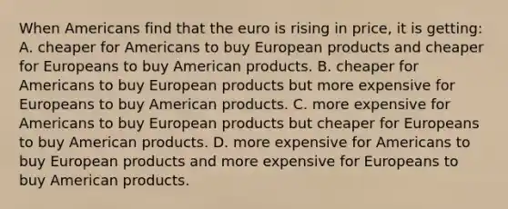 When Americans find that the euro is rising in price, it is getting: A. cheaper for Americans to buy European products and cheaper for Europeans to buy American products. B. cheaper for Americans to buy European products but more expensive for Europeans to buy American products. C. more expensive for Americans to buy European products but cheaper for Europeans to buy American products. D. more expensive for Americans to buy European products and more expensive for Europeans to buy American products.