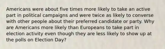 Americans were about five times more likely to take an active part in political campaigns and were twice as likely to converse with other people about their preferred candidate or party. Why are Americans more likely than Europeans to take part in election activity even though they are less likely to show up at the polls on Election Day?