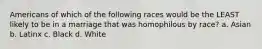 Americans of which of the following races would be the LEAST likely to be in a marriage that was homophilous by race? a. Asian b. Latinx c. Black d. White