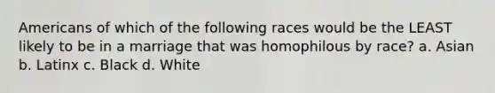 Americans of which of the following races would be the LEAST likely to be in a marriage that was homophilous by race? a. Asian b. Latinx c. Black d. White