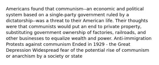 Americans found that communism--an economic and political system based on a single-party government ruled by a dictatorship--was a threat to their American life. Their thoughts were that communists would put an end to private property, substituting government ownership of factories, railroads, and other businesses to equalize wealth and power. Anti-immigration Protests against communism Ended in 1929 - the Great Depression Widespread fear of the potential rise of communism or anarchism by a society or state