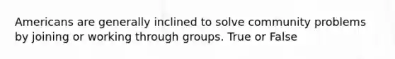 Americans are generally inclined to solve community problems by joining or working through groups. True or False