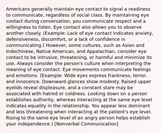 Americans generally maintain eye contact to signal a readiness to communicate, regardless of social class. By maintaining eye contact during conversation, you communicate respect and a willingness to listen. Eye contact also allows you to observe another closely. (Example: Lack of eye contact indicates anxiety, defensiveness, discomfort, or a lack of confidence in communicating.) However, some cultures, such as Asian and Indochinese, Native American, and Appalachian, consider eye contact to be intrusive, threatening, or harmful and minimize its use. Always consider the person's culture when interpreting the meaning of eye contact. Eye movements communicate feelings and emotions. (Example: Wide eyes express frankness, terror, and innocence. Downward glances show modesty. Raised upper eyelids reveal displeasure, and a constant stare may be associated with hatred or coldness. Looking down on a person establishes authority, whereas interacting at the same eye level indicates equality in the relationship. You appear less dominant and less threatening when interacting at the patient's eye level. Rising to the same eye level of an angry person helps establish your independence.) [Nonverbal Communication]