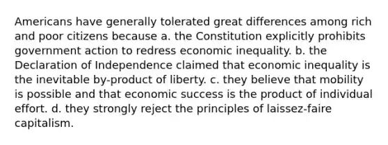 Americans have generally tolerated great differences among rich and poor citizens because a. the Constitution explicitly prohibits government action to redress economic inequality. b. the Declaration of Independence claimed that economic inequality is the inevitable by-product of liberty. c. they believe that mobility is possible and that economic success is the product of individual effort. d. they strongly reject the principles of laissez-faire capitalism.