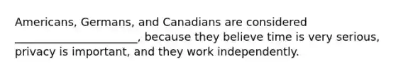 Americans, Germans, and Canadians are considered ______________________, because they believe time is very serious, privacy is important, and they work independently.