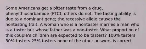 Some Americans get a bitter taste from a drug, phenylthiocarbamide (PTC); others do not. The tasting ability is due to a dominant gene; the recessive allele causes the nontasting trait. A woman who is a nontaster marries a man who is a taster but whose father was a non-taster. What proportion of this couple's children are expected to be tasters? 100% tasters 50% tasters 25% tasters none of the other answers is correct