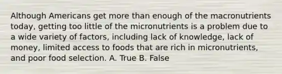 Although Americans get more than enough of the macronutrients today, getting too little of the micronutrients is a problem due to a wide variety of factors, including lack of knowledge, lack of money, limited access to foods that are rich in micronutrients, and poor food selection. A. True B. False