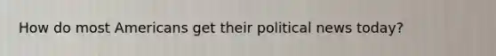 How do most Americans get their political news today?