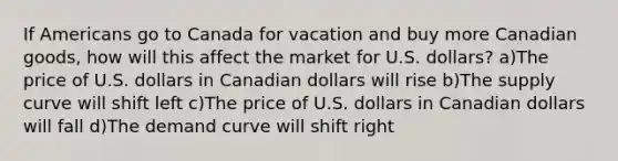 If Americans go to Canada for vacation and buy more Canadian goods, how will this affect the market for U.S. dollars? a)The price of U.S. dollars in Canadian dollars will rise b)The supply curve will shift left c)The price of U.S. dollars in Canadian dollars will fall d)The demand curve will shift right