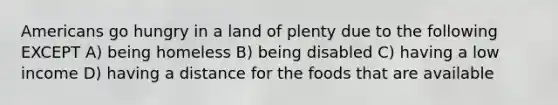 Americans go hungry in a land of plenty due to the following EXCEPT A) being homeless B) being disabled C) having a low income D) having a distance for the foods that are available